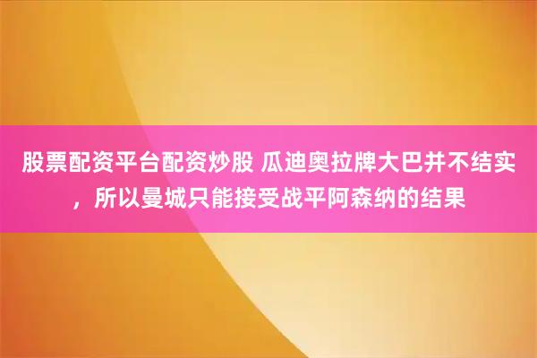 股票配资平台配资炒股 瓜迪奥拉牌大巴并不结实，所以曼城只能接受战平阿森纳的结果