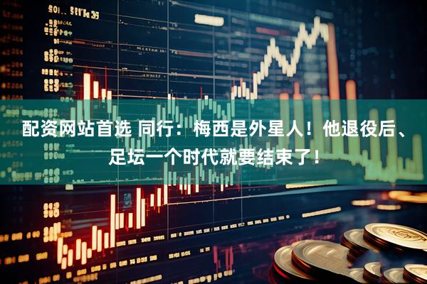 配资网站首选 同行：梅西是外星人！他退役后、足坛一个时代就要结束了！