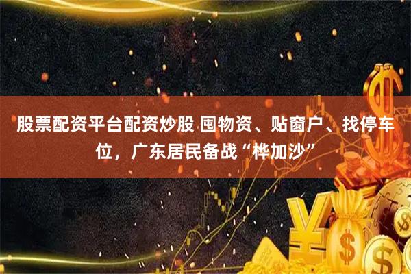 股票配资平台配资炒股 囤物资、贴窗户、找停车位，广东居民备战“桦加沙”