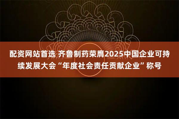 配资网站首选 齐鲁制药荣膺2025中国企业可持续发展大会“年度社会责任贡献企业”称号