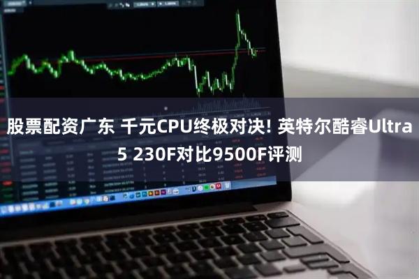 股票配资广东 千元CPU终极对决! 英特尔酷睿Ultra5 230F对比9500F评测