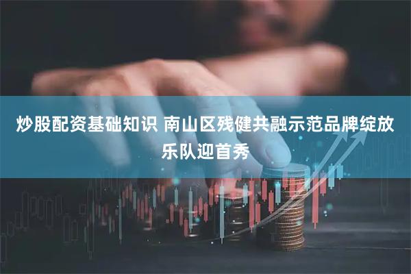 炒股配资基础知识 南山区残健共融示范品牌绽放乐队迎首秀