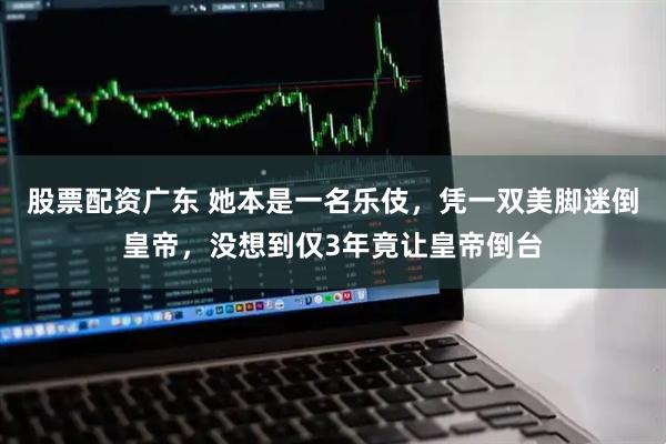 股票配资广东 她本是一名乐伎，凭一双美脚迷倒皇帝，没想到仅3年竟让皇帝倒台