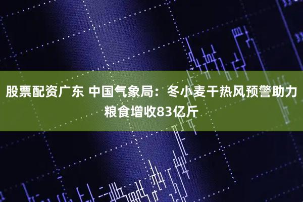 股票配资广东 中国气象局：冬小麦干热风预警助力粮食增收83亿斤