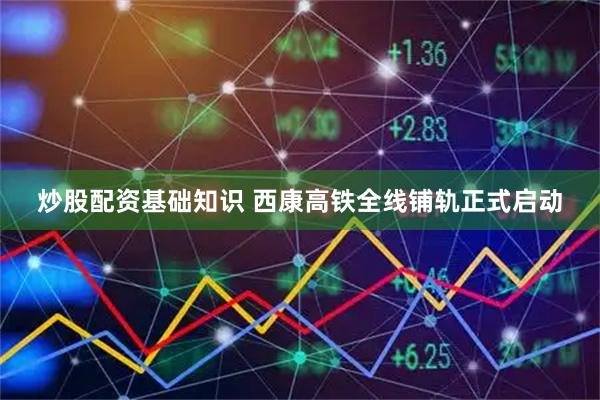 炒股配资基础知识 西康高铁全线铺轨正式启动