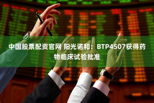 中国股票配资官网 阳光诺和：BTP4507获得药物临床试验批准
