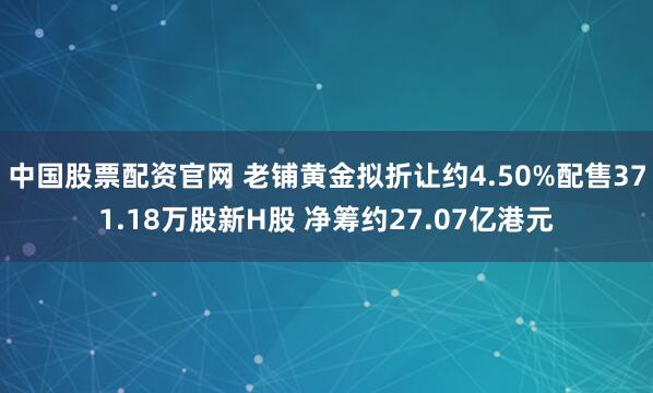 中国股票配资官网 老铺黄金拟折让约4.50%配售371.18万股新H股 净筹约27.07亿港元