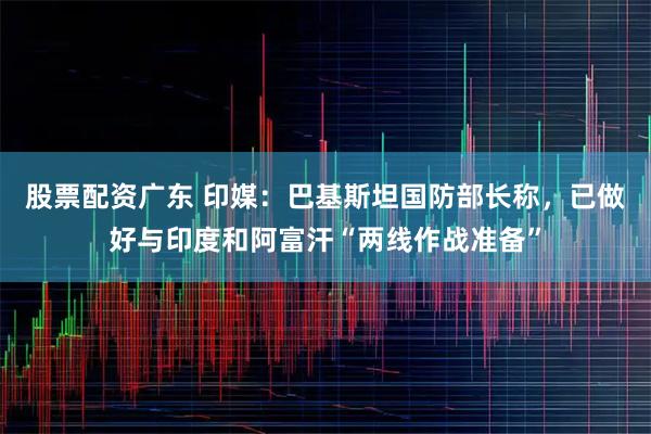 股票配资广东 印媒：巴基斯坦国防部长称，已做好与印度和阿富汗“两线作战准备”