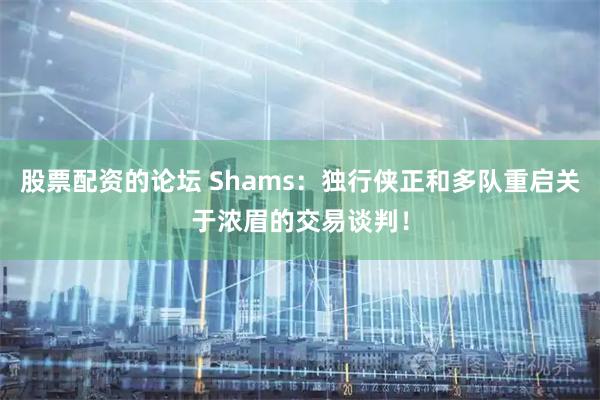 股票配资的论坛 Shams：独行侠正和多队重启关于浓眉的交易谈判！