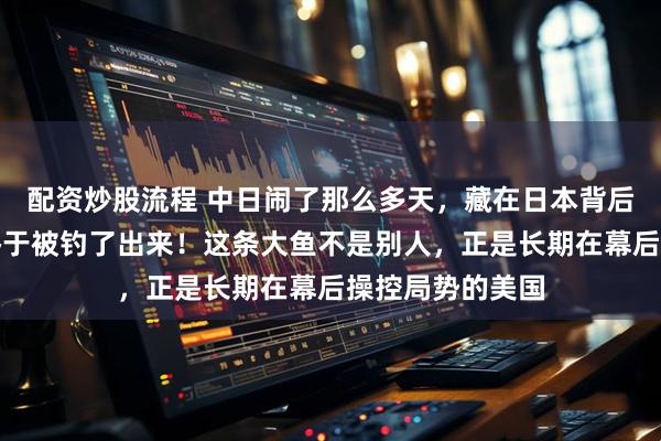 配资炒股流程 中日闹了那么多天，藏在日本背后的第二条大鱼终于被钓了出来！这条大鱼不是别人，正是长期在幕后操控局势的美国