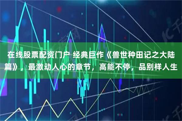 在线股票配资门户 经典巨作《兽世种田记之大陆篇》，最激动人心的章节，高能不停，品别样人生