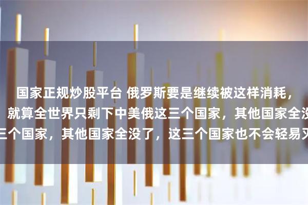 国家正规炒股平台 俄罗斯要是继续被这样消耗，会不会亡国呢？老实说，就算全世界只剩下中美俄这三个国家，其他国家全没了，这三个国家也不会轻易灭亡