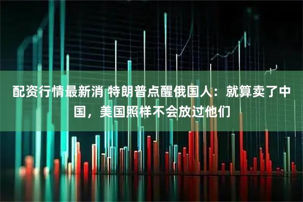 配资行情最新消 特朗普点醒俄国人：就算卖了中国，美国照样不会放过他们