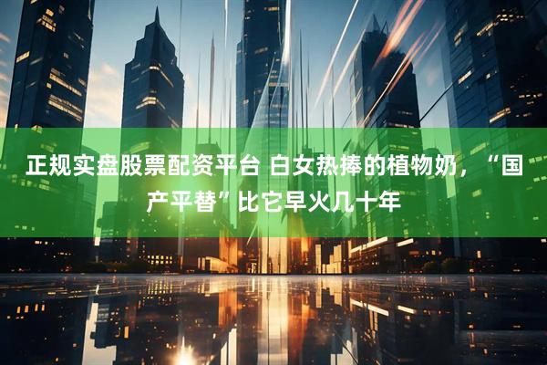 正规实盘股票配资平台 白女热捧的植物奶，“国产平替”比它早火几十年