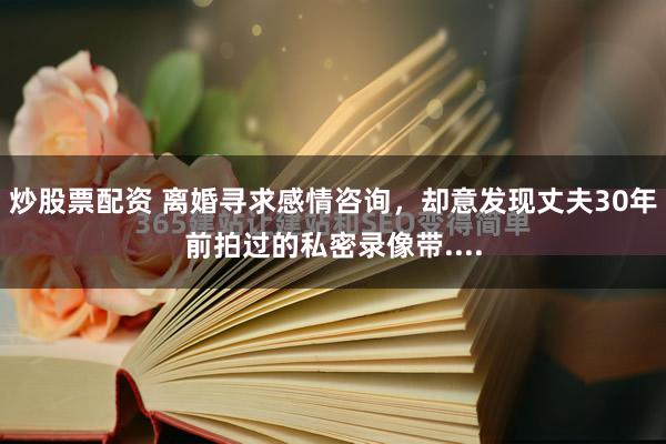 炒股票配资 离婚寻求感情咨询，却意发现丈夫30年前拍过的私密录像带....