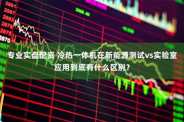 专业实盘配资 冷热一体机在新能源测试vs实验室应用到底有什么区别？