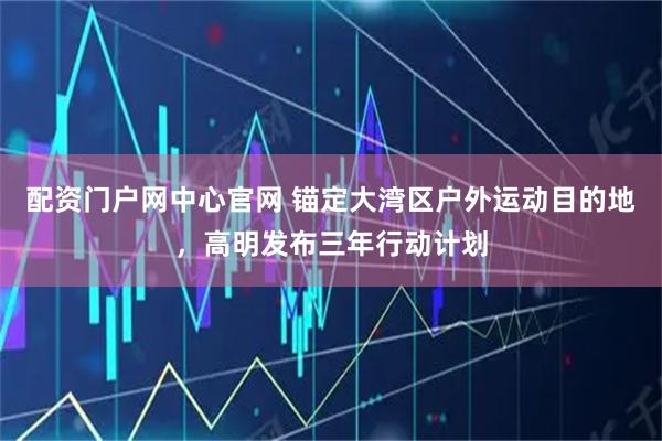 配资门户网中心官网 锚定大湾区户外运动目的地，高明发布三年行动计划