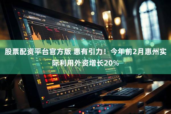 股票配资平台官方版 惠有引力！今年前2月惠州实际利用外资增长20%