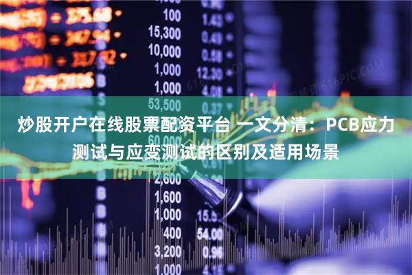 炒股开户在线股票配资平台 一文分清：PCB应力测试与应变测试的区别及适用场景