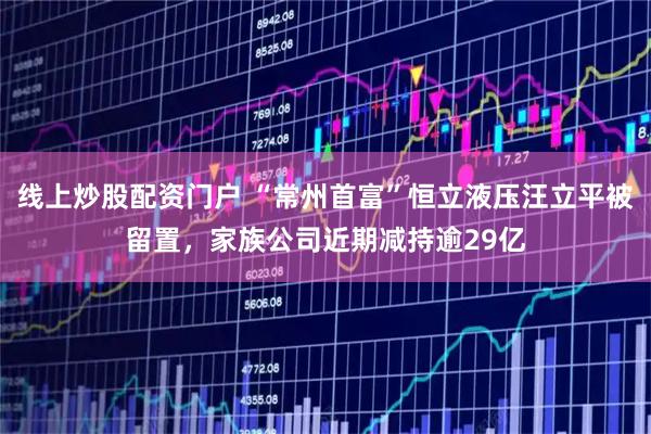 线上炒股配资门户 “常州首富”恒立液压汪立平被留置，家族公司近期减持逾29亿