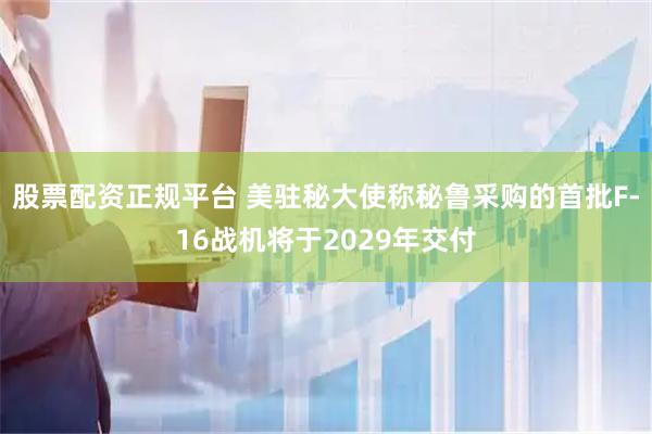 股票配资正规平台 美驻秘大使称秘鲁采购的首批F-16战机将于2029年交付