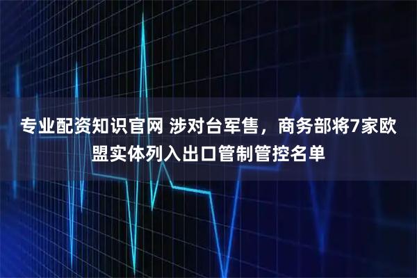 专业配资知识官网 涉对台军售，商务部将7家欧盟实体列入出口管制管控名单