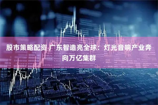 股市策略配资 广东智造亮全球：灯光音响产业奔向万亿集群
