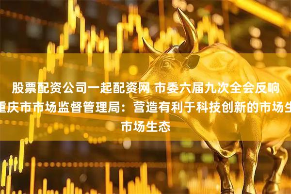 股票配资公司一起配资网 市委六届九次全会反响｜重庆市市场监督管理局：营造有利于科技创新的市场生态