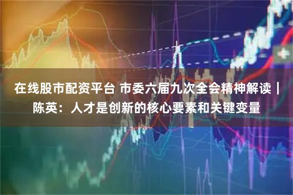 在线股市配资平台 市委六届九次全会精神解读｜陈英：人才是创新的核心要素和关键变量